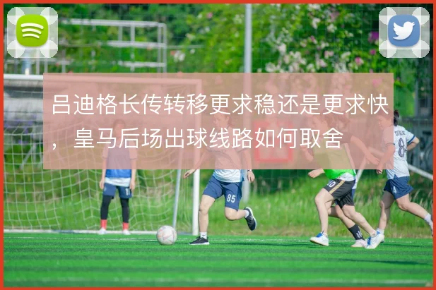 吕迪格长传转移更求稳还是更求快，皇马后场出球线路如何取舍