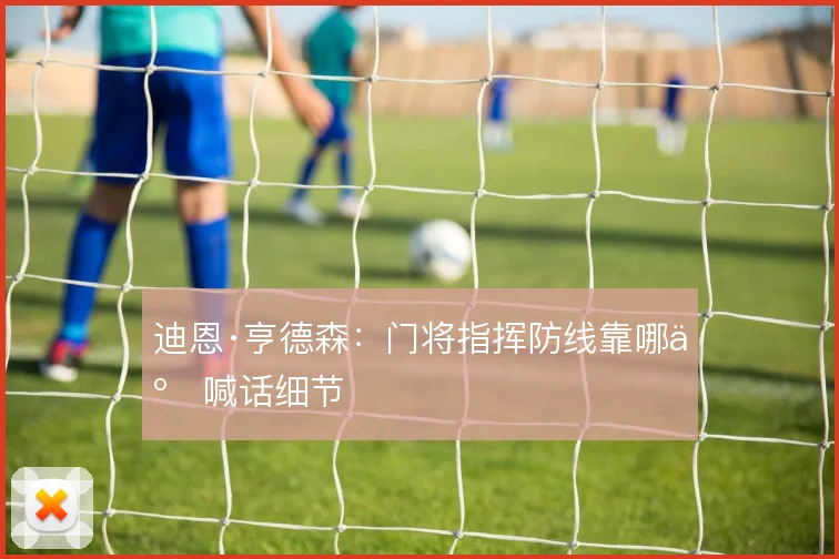 迪恩·亨德森：门将指挥防线靠哪些喊话细节