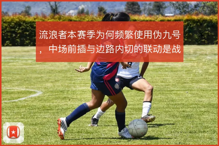 流浪者本赛季为何频繁使用伪九号，中场前插与边路内切的联动是战术动机