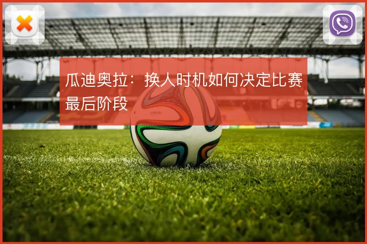 瓜迪奥拉：换人时机如何决定比赛最后阶段