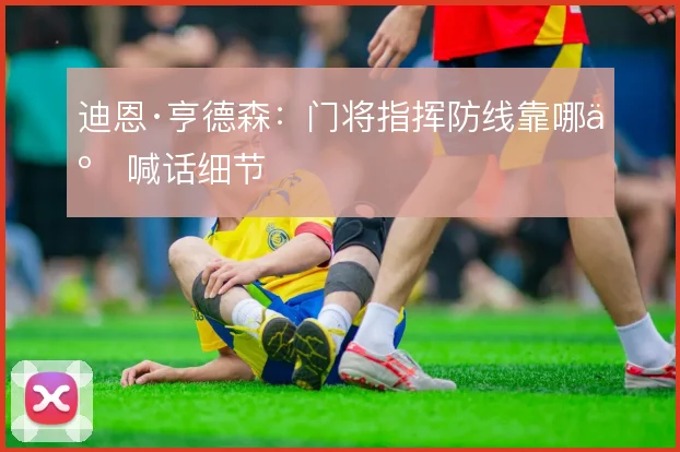 迪恩·亨德森：门将指挥防线靠哪些喊话细节