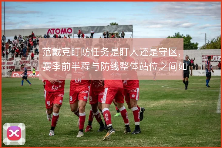范戴克盯防任务是盯人还是守区，赛季前半程与防线整体站位之间如何取舍