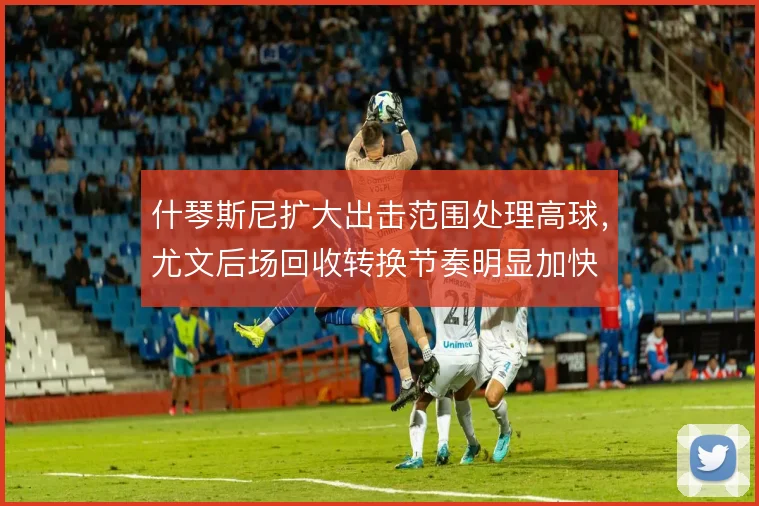 什琴斯尼扩大出击范围处理高球，尤文后场回收转换节奏明显加快