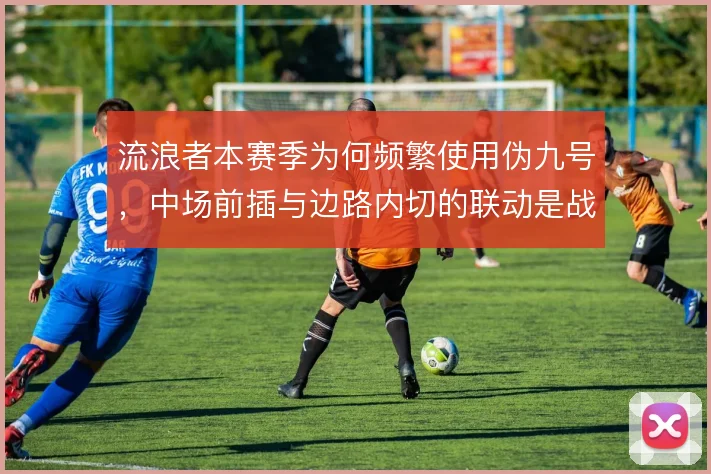 流浪者本赛季为何频繁使用伪九号，中场前插与边路内切的联动是战术动机