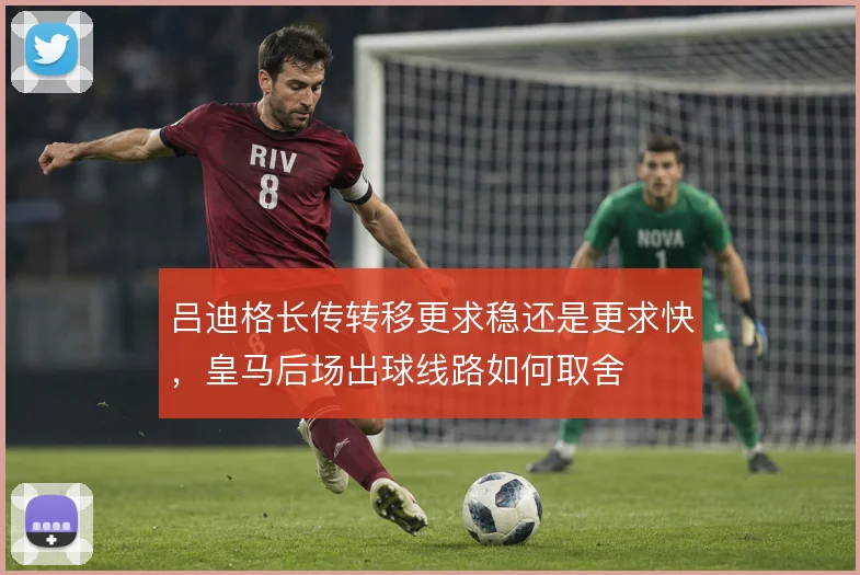 吕迪格长传转移更求稳还是更求快，皇马后场出球线路如何取舍