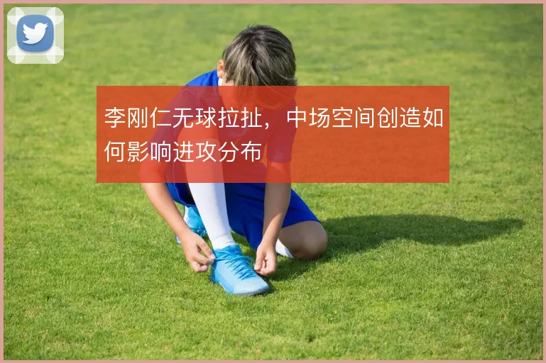 李刚仁无球拉扯，中场空间创造如何影响进攻分布
