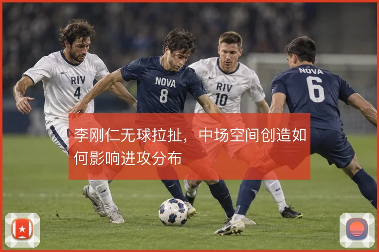 李刚仁无球拉扯，中场空间创造如何影响进攻分布