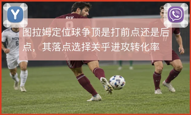 图拉姆定位球争顶是打前点还是后点，其落点选择关乎进攻转化率