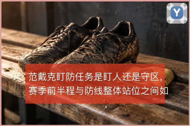 范戴克盯防任务是盯人还是守区，赛季前半程与防线整体站位之间如何取舍