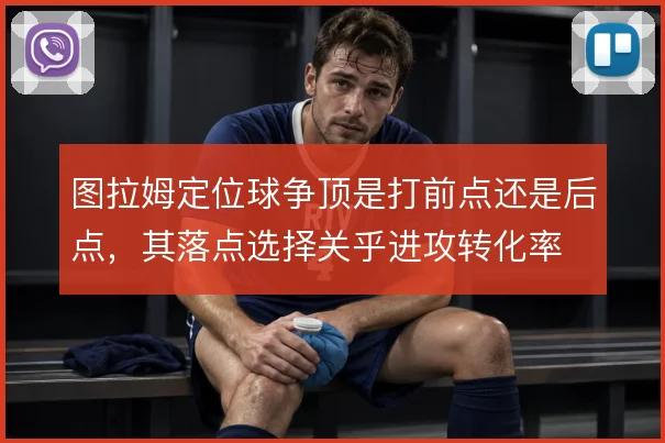 图拉姆定位球争顶是打前点还是后点，其落点选择关乎进攻转化率